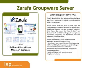 Zarafa Groupware Server Zarafa die Linux-Alternative zu  Microsoft Exchange Zarafa Groupware Server (UCS) Zarafa kombiniert die benutzerfreundlichkeit von Outlook mit der Stabilität und Flexibilität eines Linux-Servers.  Nutzer können direkt mit Ihrem Outlook Client die Funktionen von Zarafa nutzen oder mit einem Web-browser das W eb 2.0 Interface von Zarafa zugreifen. Dabei haben Sie immer das "Look & Feel" von Outlook . Zarafa bindet Anbindung auch Smartphones (ActiveSync kompatible) und Blackberrys über den Blackberry-Enterprise-Server.  Bietet private Email-Ordner und gemeinsame Mailboxen, als auch öffentliche Ordner Gemeinsame und private Kalender, Meetingplanung mit Frei- und Belegtzeiten, Versand von Einladungen via Outlook oder dem Zarafa webaccess  Umfangreiche Kontaktverwaltung , privates und globales Adressbuch. Leistungsfähige private und gemeinsame Aufgabenverwaltung 