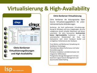 Virtualisierung & High-Availability Citrix XenServer Virtualisierungslösungen und High-Availability Citrix XenServer Virtualisierung Citrix XenServer die leistungsstarke Open Source Virtualisierungsplattform für unter-nehmenskritische Anforderungen. XenServer, die hoch performante Virtualisierungs-lösung für Windows und Linux Umgebungen, die eine unbegrenzte Anzahl virtueller Maschinen und Server unterstützt. Die extra lizenzsierten  XenEssentials bieten High-Availability  Funktionen – wie den automatischen Wiederanlauf der Host- und Gastsysteme nach einem Hardware Ausfall und ermöglichen Fehlertoleranz der Hardware. Live Motion und Multiserver-Verwaltung mit XenMotion-Technologie Schnelle Bare-Metal-Performance mit hoher Konsolidierungsrate Einfache Installation und Administration mit integrierter Hilfefunktion Integriertes Storage-Management mit host-basiertem Logical Volume Management und dynamischem Multi-Pathing 