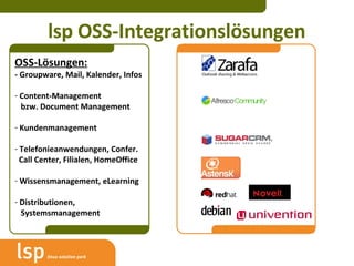 lsp OSS-Integrationslösungen OSS-Lösungen: - Groupware, Mail, Kalender, Infos Content-Management    bzw. Document Management Kundenmanagement Telefonieanwendungen, Confer.   Call Center, Filialen, HomeOffice Wissensmanagement, eLearning Distributionen,    Systemsmanagement 