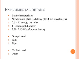 EXPERIMENTAL DETAILS
 Laser characteristics
1. Neodymium glass (Nd) laser (1054 nm wavelength)
2. 0.6 - 5 J energy per pulse
3. 1 - 3mm spot diameter
4. 2.78- 25GW/cm2 power density
 Opaque used
1. Paint
2. Tape
 Coolant used
1. water
 