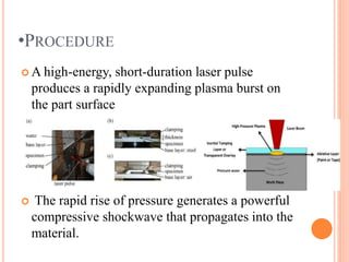 •PROCEDURE
 A high-energy, short-duration laser pulse
produces a rapidly expanding plasma burst on
the part surface
 The rapid rise of pressure generates a powerful
compressive shockwave that propagates into the
material.
 