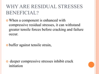 WHY ARE RESIDUAL STRESSES
BENEFICIAL?
 When a component is enhanced with
compressive residual stresses, it can withstand
greater tensile forces before cracking and failure
occur.
 buffer against tensile strain,
 deeper compressive stresses inhibit crack
initiation
 
