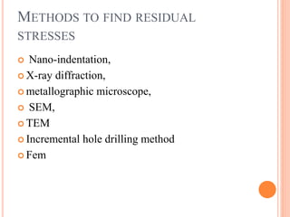 METHODS TO FIND RESIDUAL
STRESSES
 Nano-indentation,
 X-ray diffraction,
 metallographic microscope,
 SEM,
 TEM
 Incremental hole drilling method
 Fem
 