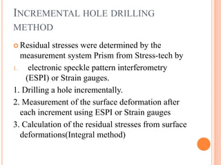 INCREMENTAL HOLE DRILLING
METHOD
 Residual stresses were determined by the
measurement system Prism from Stress-tech by
1. electronic speckle pattern interferometry
(ESPI) or Strain gauges.
1. Drilling a hole incrementally.
2. Measurement of the surface deformation after
each increment using ESPI or Strain gauges
3. Calculation of the residual stresses from surface
deformations(Integral method)
 