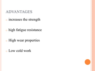 ADVANTAGES
o increases the strength
o high fatigue resistance
o High wear properties
o Low cold work
 