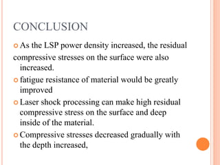CONCLUSION
 As the LSP power density increased, the residual
compressive stresses on the surface were also
increased.
 fatigue resistance of material would be greatly
improved
 Laser shock processing can make high residual
compressive stress on the surface and deep
inside of the material.
 Compressive stresses decreased gradually with
the depth increased,
 