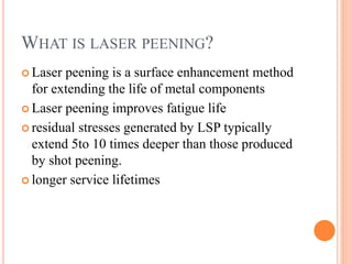 WHAT IS LASER PEENING?
 Laser peening is a surface enhancement method
for extending the life of metal components
 Laser peening improves fatigue life
 residual stresses generated by LSP typically
extend 5to 10 times deeper than those produced
by shot peening.
 longer service lifetimes
 