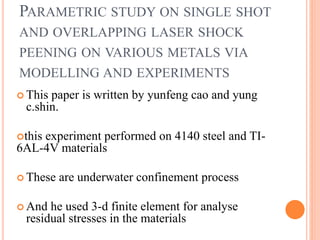 PARAMETRIC STUDY ON SINGLE SHOT
AND OVERLAPPING LASER SHOCK
PEENING ON VARIOUS METALS VIA
MODELLING AND EXPERIMENTS
 This paper is written by yunfeng cao and yung
c.shin.
this experiment performed on 4140 steel and TI-
6AL-4V materials
 These are underwater confinement process
 And he used 3-d finite element for analyse
residual stresses in the materials
 
