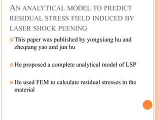 AN ANALYTICAL MODEL TO PREDICT
RESIDUAL STRESS FIELD INDUCED BY
LASER SHOCK PEENING
 This paper was published by yongxiang hu and
zheqiang yao and jun hu
 He proposed a complete analytical model of LSP
 He used FEM to calculate residual stresses in the
material
 