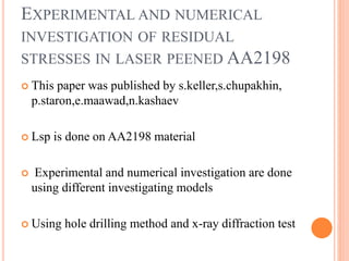 EXPERIMENTAL AND NUMERICAL
INVESTIGATION OF RESIDUAL
STRESSES IN LASER PEENED AA2198
 This paper was published by s.keller,s.chupakhin,
p.staron,e.maawad,n.kashaev
 Lsp is done on AA2198 material
 Experimental and numerical investigation are done
using different investigating models
 Using hole drilling method and x-ray diffraction test
 