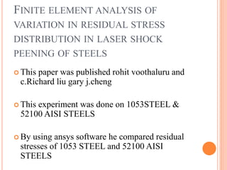 FINITE ELEMENT ANALYSIS OF
VARIATION IN RESIDUAL STRESS
DISTRIBUTION IN LASER SHOCK
PEENING OF STEELS
 This paper was published rohit voothaluru and
c.Richard liu gary j.cheng
 This experiment was done on 1053STEEL &
52100 AISI STEELS
 By using ansys software he compared residual
stresses of 1053 STEEL and 52100 AISI
STEELS
 