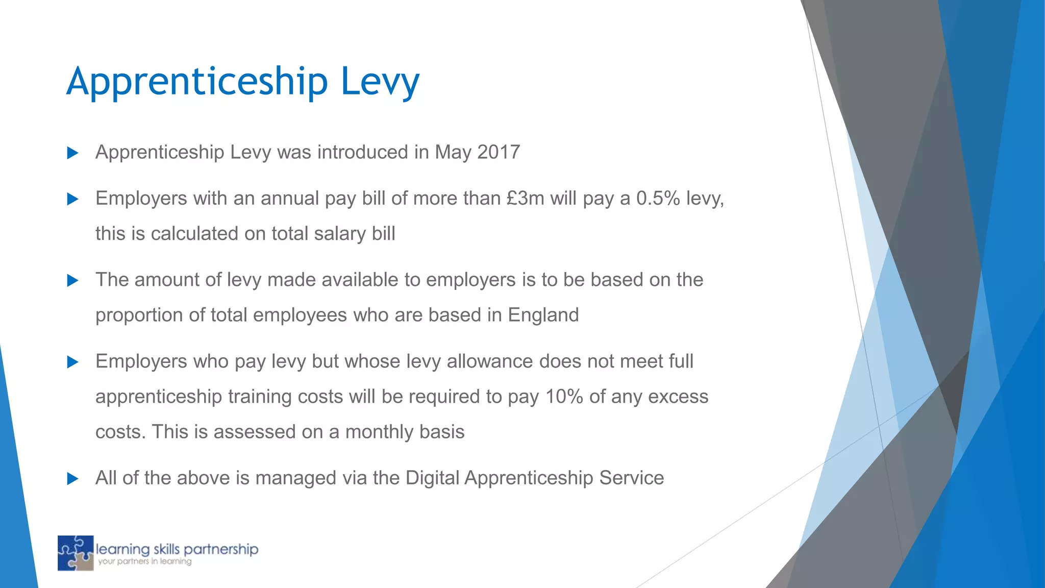 Apprenticeship Levy
 Apprenticeship Levy was introduced in May 2017
 Employers with an annual pay bill of more than £3m will pay a 0.5% levy,
this is calculated on total salary bill
 The amount of levy made available to employers is to be based on the
proportion of total employees who are based in England
 Employers who pay levy but whose levy allowance does not meet full
apprenticeship training costs will be required to pay 10% of any excess
costs. This is assessed on a monthly basis
 All of the above is managed via the Digital Apprenticeship Service
 