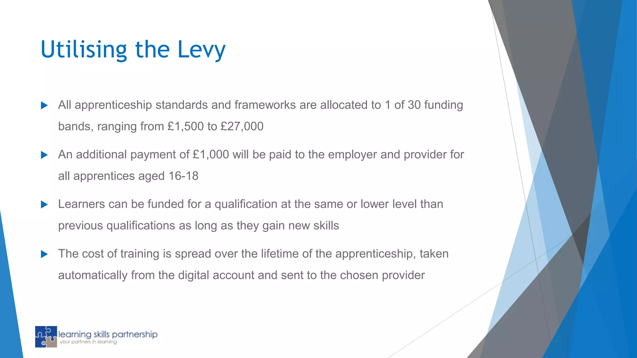 Utilising the Levy
 All apprenticeship standards and frameworks are allocated to 1 of 30 funding
bands, ranging from £1,500 to £27,000
 An additional payment of £1,000 will be paid to the employer and provider for
all apprentices aged 16-18
 Learners can be funded for a qualification at the same or lower level than
previous qualifications as long as they gain new skills
 The cost of training is spread over the lifetime of the apprenticeship, taken
automatically from the digital account and sent to the chosen provider
 