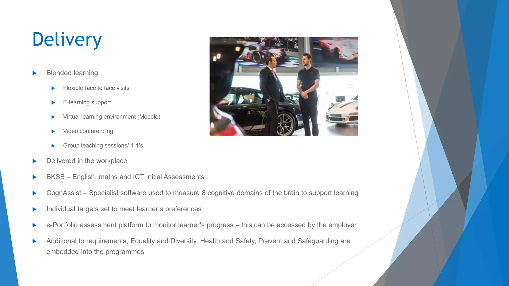 Delivery
 Blended learning:
 Flexible face to face visits
 E-learning support
 Virtual learning environment (Moodle)
 Video conferencing
 Group teaching sessions/ 1-1’s
 Delivered in the workplace
 BKSB – English, maths and ICT Initial Assessments
 CognAssist – Specialist software used to measure 8 cognitive domains of the brain to support learning
 Individual targets set to meet learner’s preferences
 e-Portfolio assessment platform to monitor learner’s progress – this can be accessed by the employer
 Additional to requirements, Equality and Diversity, Health and Safety, Prevent and Safeguarding are
embedded into the programmes
 