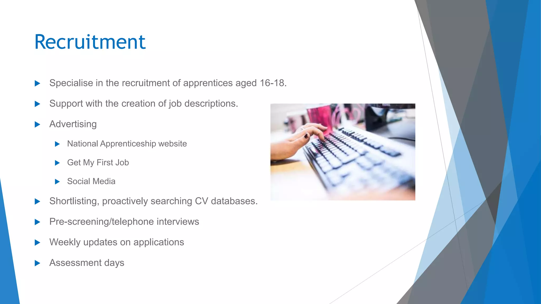 Recruitment
 Specialise in the recruitment of apprentices aged 16-18.
 Support with the creation of job descriptions.
 Advertising
 National Apprenticeship website
 Get My First Job
 Social Media
 Shortlisting, proactively searching CV databases.
 Pre-screening/telephone interviews
 Weekly updates on applications
 Assessment days
 