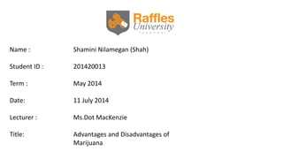 Name : Shamini Nilamegan (Shah)
Student ID : 201420013
Term : May 2014
Date: 11 July 2014
Lecturer : Ms.Dot MacKenzie
Title: Advantages and Disadvantages of
Marijuana
 