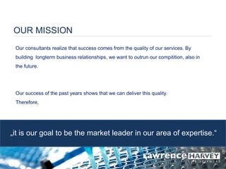 OUR MISSION 
Our consultants realize that success comes from the quality of our services. By building longterm business relationships, we want to outrun our compitition, also in the future. 
Our success of the past years shows that we can deliver this quality. 
Therefore, 
„it is our goal to be the market leader in our area of expertise.“  