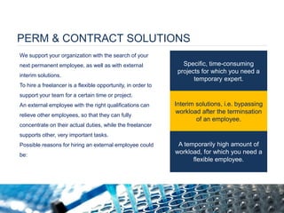 PERM & CONTRACT SOLUTIONS 
We support your organization with the search of your next permanent employee, as well as with external interim solutions. To hire a freelancer is a flexible opportunity, in order to support your team for a certain time or project. An external employee with the right qualifications can relieve other employees, so that they can fully concentrate on their actual duties, while the freelancer supports other, very important tasks. Possible reasons for hiring an external employee could be: 
Specific, time-consuming projects for which you need a temporary expert. 
Interim solutions, i.e. bypassing workload after the terminsation of an employee. 
A temporarily high amount of workload, for which you need a flexible employee. 
 