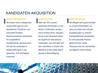 KANDIDATEN AKQUISITION
AUSSCHREIBUNGEN
Wir bieten Ihnen unbegrenzte
Ausschreibungen für Ihre
spezifischen Positionen, auf
führenden Portalen.
Nischenorientierte Job-Boards
für ausgefallene
Qualifikationen gehören dazu.
Wir können außerdem in
lokalen Zeitungen in der
gesamten D-A-CH-Region
inserieren.
DIREKTSUCHE
Mehr als 70% unserer
platzierten Kandidaten, in den
letzten 12 Monaten, wurden
durch Direktsuchen bezogen.
Durch unser Netzwerk haben
wir Zugriff auf viele passive
Kandidaten, die nicht aktiv auf
dem Job-Markt zu finden sind.
Meistens ist das beste Talent
gerade in Beschäftigung.
EMPFEHLUNGEN
Wir pflegen sehr guten Kontakt
zu unseren Kandidaten, so
dass uns diese sehr oft gute
Empfehlungen zu anderen
hochqualifizierten Kandidaten
für eine spezielle Position
geben können. Diese
Personen sind oft unerreichbar
auf jegliche andere Weise.
 
