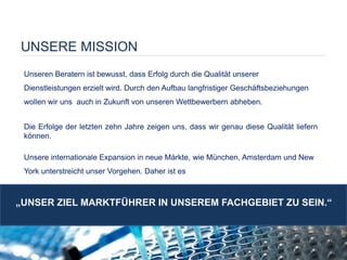 UNSERE MISSION
Unseren Beratern ist bewusst, dass Erfolg durch die Qualität unserer
Dienstleistungen erzielt wird. Durch den Aufbau langfristiger Geschäftsbeziehungen
wollen wir uns auch in Zukunft von unseren Wettbewerbern abheben.
Die Erfolge der letzten zehn Jahre zeigen uns, dass wir genau diese Qualität liefern
können.
Unsere internationale Expansion in neue Märkte, wie München, Amsterdam und New
York unterstreicht unser Vorgehen. Daher ist es
„UNSER ZIEL MARKTFÜHRER IN UNSEREM FACHGEBIET ZU SEIN.“
 