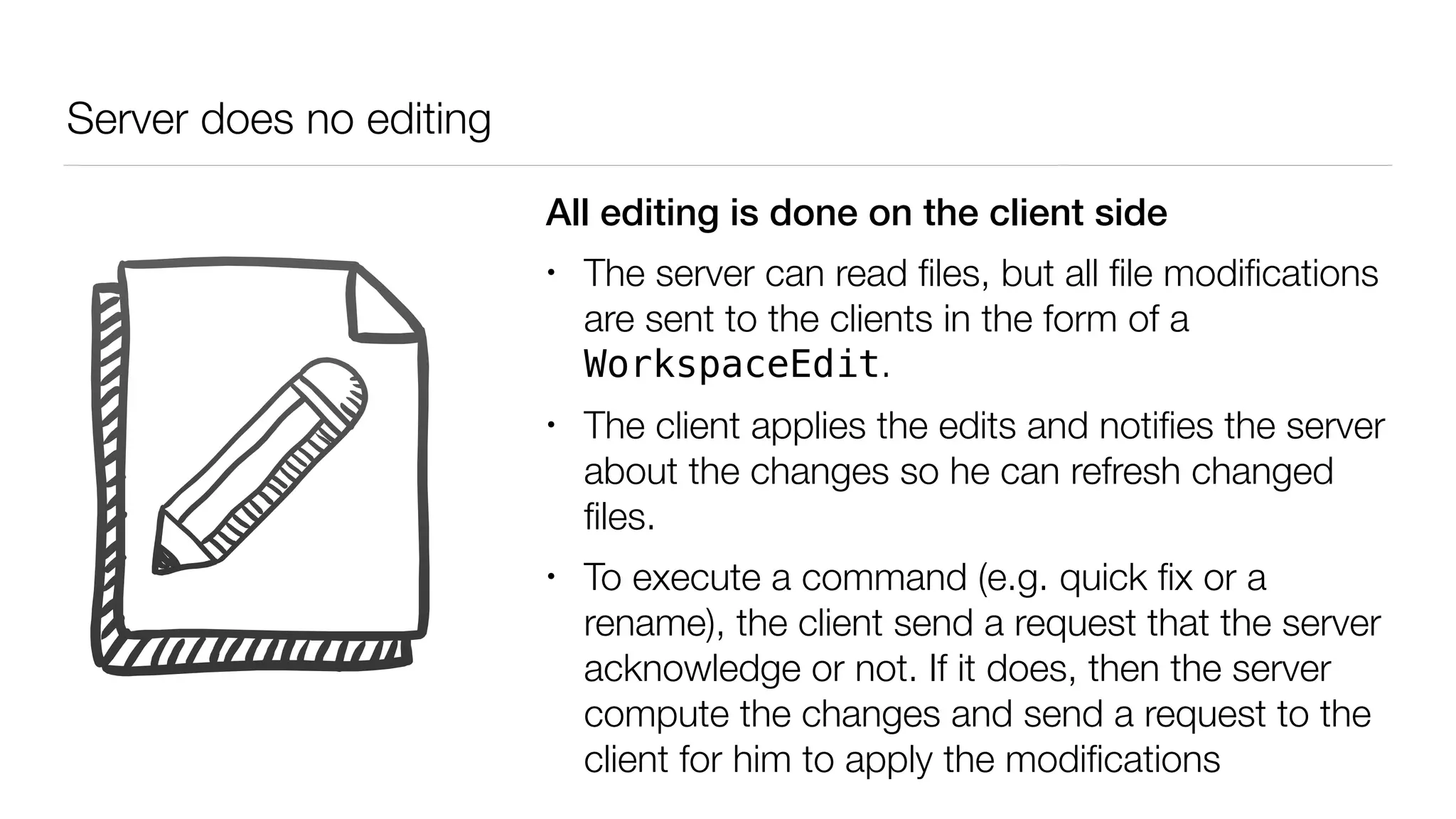 Server does no editing
All editing is done on the client side
• The server can read ﬁles, but all ﬁle modiﬁcations
are sent to the clients in the form of a
WorkspaceEdit.
• The client applies the edits and notiﬁes the server
about the changes so he can refresh changed
ﬁles.
• To execute a command (e.g. quick ﬁx or a
rename), the client send a request that the server
acknowledge or not. If it does, then the server
compute the changes and send a request to the
client for him to apply the modiﬁcations
 