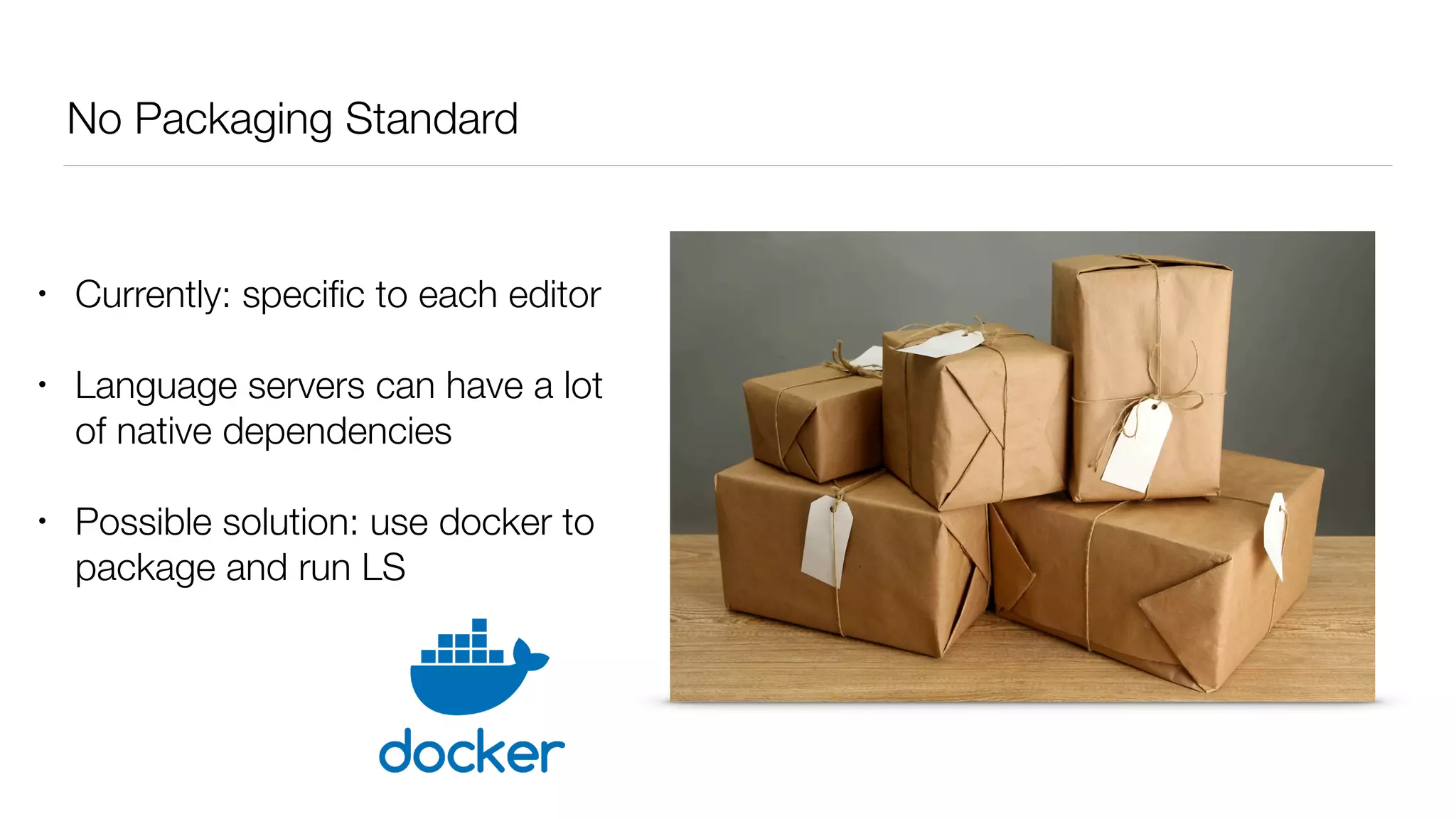 No Packaging Standard
• Currently: speciﬁc to each editor
• Language servers can have a lot
of native dependencies
• Possible solution: use docker to
package and run LS
 
