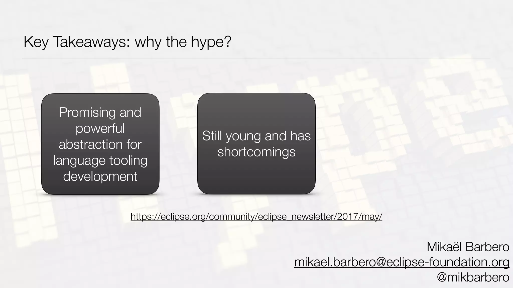 Key Takeaways: why the hype?
Promising and
powerful
abstraction for
language tooling
development
Still young and has
shortcomings
Mikaël Barbero
mikael.barbero@eclipse-foundation.org
@mikbarbero
https://eclipse.org/community/eclipse_newsletter/2017/may/
 