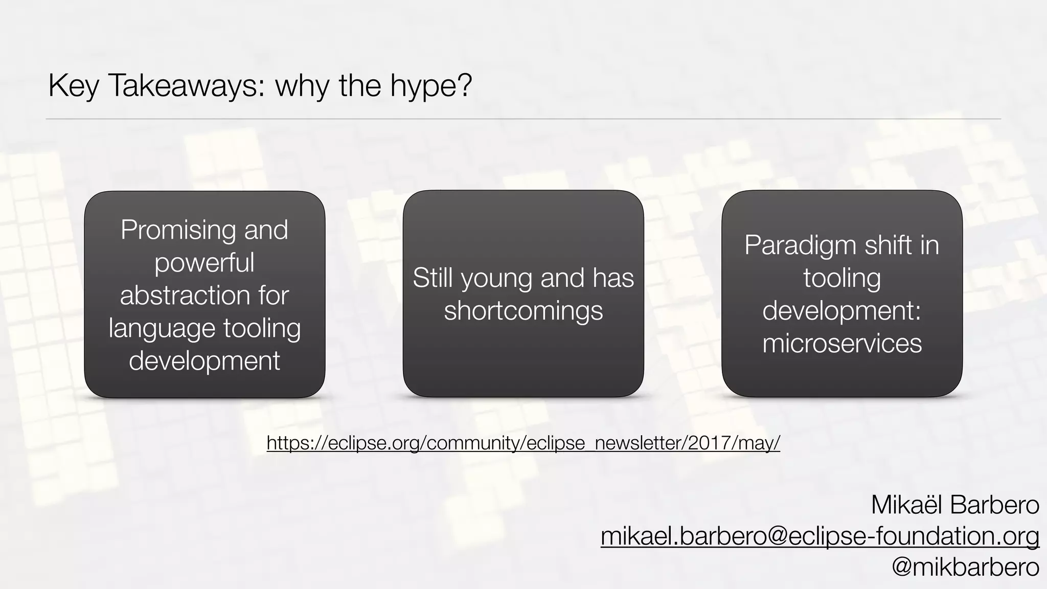 Key Takeaways: why the hype?
Promising and
powerful
abstraction for
language tooling
development
Still young and has
shortcomings
Paradigm shift in
tooling
development:
microservices
Mikaël Barbero
mikael.barbero@eclipse-foundation.org
@mikbarbero
https://eclipse.org/community/eclipse_newsletter/2017/may/
 