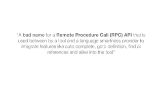 “A bad name for a Remote Procedure Call (RPC) API that is
used between by a tool and a language smartness provider to
integrate features like auto complete, goto deﬁnition, ﬁnd all
references and alike into the tool”
 