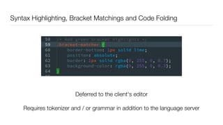 Syntax Highlighting, Bracket Matchings and Code Folding
Deferred to the client's editor
Requires tokenizer and / or grammar in addition to the language server
 