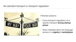 No standard transport or transport negotiation
Potential solutions:
• Force transport negotiation via a
speciﬁc transport during startup
phase
• Store metadata about the language
servers in a registry / marketplace
 
