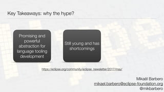 Key Takeaways: why the hype?
Promising and
powerful
abstraction for
language tooling
development
Still young and has
shortcomings
Mikaël Barbero
mikael.barbero@eclipse-foundation.org
@mikbarbero
https://eclipse.org/community/eclipse_newsletter/2017/may/
 