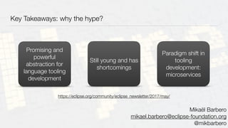 Key Takeaways: why the hype?
Promising and
powerful
abstraction for
language tooling
development
Still young and has
shortcomings
Paradigm shift in
tooling
development:
microservices
Mikaël Barbero
mikael.barbero@eclipse-foundation.org
@mikbarbero
https://eclipse.org/community/eclipse_newsletter/2017/may/
 