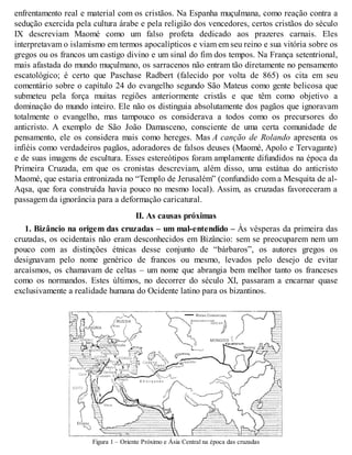 enfrentamento real e material com os cristãos. Na Espanha muçulmana, como reação contra a
sedução exercida pela cultura árabe e pela religião dos vencedores, certos cristãos do século
IX descreviam Maomé como um falso profeta dedicado aos prazeres carnais. Eles
interpretavam o islamismo em termos apocalípticos e viam em seu reino e sua vitória sobre os
gregos ou os francos um castigo divino e um sinal do fim dos tempos. Na França setentrional,
mais afastada do mundo muçulmano, os sarracenos não entram tão diretamente no pensamento
escatológico; é certo que Paschase Radbert (falecido por volta de 865) os cita em seu
comentário sobre o capítulo 24 do evangelho segundo São Mateus como gente belicosa que
submeteu pela força muitas regiões anteriormente cristãs e que têm como objetivo a
dominação do mundo inteiro. Ele não os distinguia absolutamente dos pagãos que ignoravam
totalmente o evangelho, mas tampouco os considerava a todos como os precursores do
anticristo. A exemplo de São João Damasceno, consciente de uma certa comunidade de
pensamento, ele os considera mais como hereges. Mas A canção de Rolando apresenta os
infiéis como verdadeiros pagãos, adoradores de falsos deuses (Maomé, Apolo e Tervagante)
e de suas imagens de escultura. Esses estereótipos foram amplamente difundidos na época da
Primeira Cruzada, em que os cronistas descreviam, além disso, uma estátua do anticristo
Maomé, que estaria entronizada no “Templo de Jerusalém” (confundido com a Mesquita de al-
Aqsa, que fora construída havia pouco no mesmo local). Assim, as cruzadas favoreceram a
passagem da ignorância para a deformação caricatural.
II. As causas próximas
1. Bizâncio na origem das cruzadas – um mal-entendido – Às vésperas da primeira das
cruzadas, os ocidentais não eram desconhecidos em Bizâncio: sem se preocuparem nem um
pouco com as distinções étnicas desse conjunto de “bárbaros”, os autores gregos os
designavam pelo nome genérico de francos ou mesmo, levados pelo desejo de evitar
arcaísmos, os chamavam de celtas – um nome que abrangia bem melhor tanto os franceses
como os normandos. Estes últimos, no decorrer do século XI, passaram a encarnar quase
exclusivamente a realidade humana do Ocidente latino para os bizantinos.
Figura 1 – Oriente Próximo e Ásia Central na época das cruzadas
 