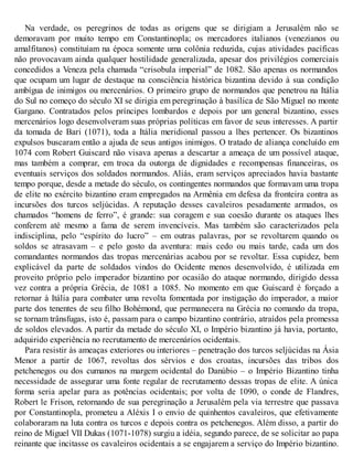 Na verdade, os peregrinos de todas as origens que se dirigiam a Jerusalém não se
demoravam por muito tempo em Constantinopla; os mercadores italianos (venezianos ou
amalfitanos) constituíam na época somente uma colônia reduzida, cujas atividades pacíficas
não provocavam ainda qualquer hostilidade generalizada, apesar dos privilégios comerciais
concedidos a Veneza pela chamada “crisobula imperial” de 1082. São apenas os normandos
que ocupam um lugar de destaque na consciência histórica bizantina devido à sua condição
ambígua de inimigos ou mercenários. O primeiro grupo de normandos que penetrou na Itália
do Sul no começo do século XI se dirigia em peregrinação à basílica de São Miguel no monte
Gargano. Contratados pelos príncipes lombardos e depois por um general bizantino, esses
mercenários logo desenvolveram suas próprias políticas em favor de seus interesses. A partir
da tomada de Bari (1071), toda a Itália meridional passou a lhes pertencer. Os bizantinos
expulsos buscaram então a ajuda de seus antigos inimigos. O tratado de aliança concluído em
1074 com Robert Guiscard não visava apenas a descartar a ameaça de um possível ataque,
mas também a comprar, em troca da outorga de dignidades e recompensas financeiras, os
eventuais serviços dos soldados normandos. Aliás, eram serviços apreciados havia bastante
tempo porque, desde a metade do século, os contingentes normandos que formavam uma tropa
de elite no exército bizantino eram empregados na Armênia em defesa da fronteira contra as
incursões dos turcos seljúcidas. A reputação desses cavaleiros pesadamente armados, os
chamados “homens de ferro”, é grande: sua coragem e sua coesão durante os ataques lhes
conferem até mesmo a fama de serem invencíveis. Mas também são caracterizados pela
indisciplina, pelo “espírito do lucro” – em outras palavras, por se revoltarem quando os
soldos se atrasavam – e pelo gosto da aventura: mais cedo ou mais tarde, cada um dos
comandantes normandos das tropas mercenárias acabou por se revoltar. Essa cupidez, bem
explicável da parte de soldados vindos do Ocidente menos desenvolvido, é utilizada em
proveito próprio pelo imperador bizantino por ocasião do ataque normando, dirigido dessa
vez contra a própria Grécia, de 1081 a 1085. No momento em que Guiscard é forçado a
retornar à Itália para combater uma revolta fomentada por instigação do imperador, a maior
parte dos tenentes de seu filho Bohémond, que permanecera na Grécia no comando da tropa,
se tornam trânsfugas, isto é, passam para o campo bizantino contrário, atraídos pela promessa
de soldos elevados. A partir da metade do século XI, o Império bizantino já havia, portanto,
adquirido experiência no recrutamento de mercenários ocidentais.
Para resistir às ameaças exteriores ou interiores – penetração dos turcos seljúcidas na Ásia
Menor a partir de 1067, revoltas dos sérvios e dos croatas, incursões das tribos dos
petchenegos ou dos cumanos na margem ocidental do Danúbio – o Império Bizantino tinha
necessidade de assegurar uma fonte regular de recrutamento dessas tropas de elite. A única
forma seria apelar para as potências ocidentais; por volta de 1090, o conde de Flandres,
Robert le Frison, retornando de sua peregrinação a Jerusalém pela via terrestre que passava
por Constantinopla, prometeu a Aléxis I o envio de quinhentos cavaleiros, que efetivamente
colaboraram na luta contra os turcos e depois contra os petchenegos. Além disso, a partir do
reino de Miguel VII Dukas (1071-1078) surgiu a idéia, segundo parece, de se solicitar ao papa
reinante que incitasse os cavaleiros ocidentais a se engajarem a serviço do Império bizantino.
 