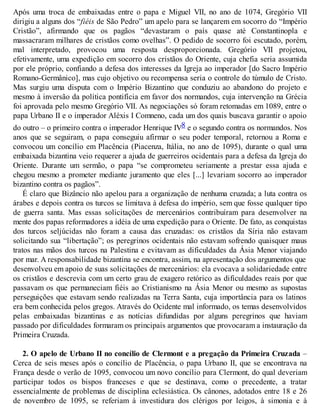 Após uma troca de embaixadas entre o papa e Miguel VII, no ano de 1074, Gregório VII
dirigiu a alguns dos “fiéis de São Pedro” um apelo para se lançarem em socorro do “Império
Cristão”, afirmando que os pagãos “devastaram o país quase até Constantinopla e
massacraram milhares de cristãos como ovelhas”. O pedido de socorro foi escutado, porém,
mal interpretado, provocou uma resposta desproporcionada. Gregório VII projetou,
efetivamente, uma expedição em socorro dos cristãos do Oriente, cuja chefia seria assumida
por ele próprio, confiando a defesa dos interesses da Igreja ao imperador [do Sacro Império
Romano-Germânico], mas cujo objetivo ou recompensa seria o controle do túmulo de Cristo.
Mas surgiu uma disputa com o Império Bizantino que conduziu ao abandono do projeto e
mesmo à inversão da política pontifícia em favor dos normandos, cuja intervenção na Grécia
foi aprovada pelo mesmo Gregório VII. As negociações só foram retomadas em 1089, entre o
papa Urbano II e o imperador Aléxis I Comneno, cada um dos quais buscava garantir o apoio
do outro – o primeiro contra o imperador Henrique IV8 e o segundo contra os normandos. Nos
anos que se seguiram, o papa conseguiu afirmar o seu poder temporal, retornou a Roma e
convocou um concílio em Placência (Piacenza, Itália, no ano de 1095), durante o qual uma
embaixada bizantina veio requerer a ajuda de guerreiros ocidentais para a defesa da Igreja do
Oriente. Durante um sermão, o papa “se comprometeu seriamente a prestar essa ajuda e
chegou mesmo a prometer mediante juramento que eles [...] levariam socorro ao imperador
bizantino contra os pagãos”.
É claro que Bizâncio não apelou para a organização de nenhuma cruzada; a luta contra os
árabes e depois contra os turcos se limitava à defesa do império, sem que fosse qualquer tipo
de guerra santa. Mas essas solicitações de mercenários contribuíram para desenvolver na
mente dos papas reformadores a idéia de uma expedição para o Oriente. De fato, as conquistas
dos turcos seljúcidas não foram a causa das cruzadas: os cristãos da Síria não estavam
solicitando sua “libertação”; os peregrinos ocidentais não estavam sofrendo quaisquer maus
tratos nas mãos dos turcos na Palestina e evitavam as dificuldades da Ásia Menor viajando
por mar. A responsabilidade bizantina se encontra, assim, na apresentação dos argumentos que
desenvolveu em apoio de suas solicitações de mercenários: ela evocava a solidariedade entre
os cristãos e descrevia com um certo grau de exagero retórico as dificuldades reais por que
passavam os que permaneciam fiéis ao Cristianismo na Ásia Menor ou mesmo as supostas
perseguições que estavam sendo realizadas na Terra Santa, cuja importância para os latinos
era bem conhecida pelos gregos. Através do Ocidente mal informado, os temas desenvolvidos
pelas embaixadas bizantinas e as notícias difundidas por alguns peregrinos que haviam
passado por dificuldades formaram os principais argumentos que provocaram a instauração da
Primeira Cruzada.
2. O apelo de Urbano II no concílio de Clermont e a pregação da Primeira Cruzada –
Cerca de seis meses após o concílio de Placência, o papa Urbano II, que se encontrava na
França desde o verão de 1095, convocou um novo concílio para Clermont, do qual deveriam
participar todos os bispos franceses e que se destinava, como o precedente, a tratar
essencialmente de problemas de disciplina eclesiástica. Os cânones, adotados entre 18 e 26
de novembro de 1095, se referiam à investidura dos clérigos por leigos, à simonia e à
 