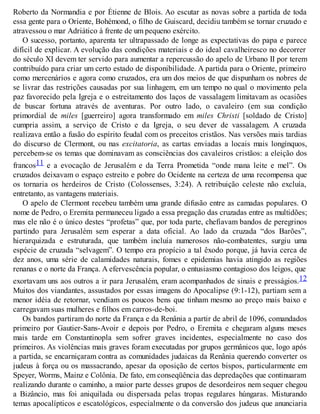 Roberto da Normandia e por Étienne de Blois. Ao escutar as novas sobre a partida de toda
essa gente para o Oriente, Bohémond, o filho de Guiscard, decidiu também se tornar cruzado e
atravessou o mar Adriático à frente de um pequeno exército.
O sucesso, portanto, aparenta ter ultrapassado de longe as expectativas do papa e parece
difícil de explicar. A evolução das condições materiais e do ideal cavalheiresco no decorrer
do século XI devem ter servido para aumentar a repercussão do apelo de Urbano II por terem
contribuído para criar um certo estado de disponibilidade. A partida para o Oriente, primeiro
como mercenários e agora como cruzados, era um dos meios de que dispunham os nobres de
se livrar das restrições causadas por sua linhagem, em um tempo no qual o movimento pela
paz favorecido pela Igreja e o estreitamento dos laços de vassalagem limitavam as ocasiões
de buscar fortuna através de aventuras. Por outro lado, o cavaleiro (em sua condição
primordial de miles [guerreiro] agora transformado em miles Christi [soldado de Cristo]
cumpria assim, a serviço de Cristo e da Igreja, o seu dever de vassalagem. A cruzada
realizava então a fusão do espírito feudal com os preceitos cristãos. Nas versões mais tardias
do discurso de Clermont, ou nas excitatoria, as cartas enviadas a locais mais longínquos,
percebem-se os temas que dominavam as consciências dos cavaleiros cristãos: a eleição dos
francos11 e a evocação de Jerusalém e da Terra Prometida “onde mana leite e mel”. Os
cruzados deixavam o espaço estreito e pobre do Ocidente na certeza de uma recompensa que
os tornaria os herdeiros de Cristo (Colossenses, 3:24). A retribuição celeste não excluía,
entretanto, as vantagens materiais.
O apelo de Clermont recebeu também uma grande difusão entre as camadas populares. O
nome de Pedro, o Eremita permaneceu ligado a essa pregação das cruzadas entre as multidões;
mas ele não é o único destes “profetas” que, por toda parte, chefiavam bandos de peregrinos
partindo para Jerusalém sem esperar a data oficial. Ao lado da cruzada “dos Barões”,
hierarquizada e estruturada, que também incluía numerosos não-combatentes, surgiu uma
espécie de cruzada “selvagem”. O tempo era propício a tal êxodo porque, já havia cerca de
dez anos, uma série de calamidades naturais, fomes e epidemias havia atingido as regiões
renanas e o norte da França. A efervescência popular, o entusiasmo contagioso dos leigos, que
exortavam uns aos outros a ir para Jerusalém, eram acompanhados de sinais e presságios.12
Muitos dos viandantes, assustados por essas imagens do Apocalipse (9:1-12), partiam sem a
menor idéia de retornar, vendiam os poucos bens que tinham mesmo ao preço mais baixo e
carregavam suas mulheres e filhos em carros-de-boi.
Os bandos partiram do norte da França e da Renânia a partir de abril de 1096, comandados
primeiro por Gautier-Sans-Avoir e depois por Pedro, o Eremita e chegaram alguns meses
mais tarde em Constantinopla sem sofrer graves incidentes, especialmente no caso dos
primeiros. As violências mais graves foram executadas por grupos germânicos que, logo após
a partida, se encarniçaram contra as comunidades judaicas da Renânia querendo converter os
judeus à força ou os massacrando, apesar da oposição de certos bispos, particularmente em
Speyer, Worms, Mainz e Colônia. De fato, em conseqüência das depredações que continuaram
realizando durante o caminho, a maior parte desses grupos de desordeiros nem sequer chegou
a Bizâncio, mas foi aniquilada ou dispersada pelas tropas regulares húngaras. Misturando
temas apocalípticos e escatológicos, especialmente o da conversão dos judeus que anunciaria
 