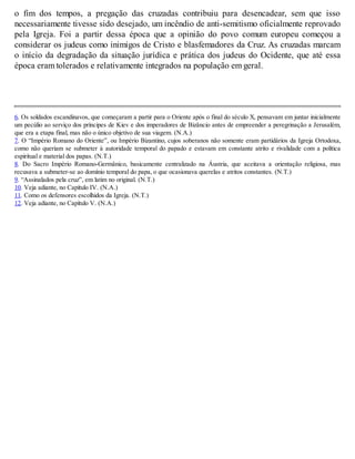 o fim dos tempos, a pregação das cruzadas contribuiu para desencadear, sem que isso
necessariamente tivesse sido desejado, um incêndio de anti-semitismo oficialmente reprovado
pela Igreja. Foi a partir dessa época que a opinião do povo comum europeu começou a
considerar os judeus como inimigos de Cristo e blasfemadores da Cruz. As cruzadas marcam
o início da degradação da situação jurídica e prática dos judeus do Ocidente, que até essa
época eram tolerados e relativamente integrados na população em geral.
6. Os soldados escandinavos, que começaram a partir para o Oriente após o final do século X, pensavam em juntar inicialmente
um pecúlio ao serviço dos príncipes de Kiev e dos imperadores de Bizâncio antes de empreender a peregrinação a Jerusalém,
que era a etapa final, mas não o único objetivo de sua viagem. (N.A.)
7. O “Império Romano do Oriente”, ou Império Bizantino, cujos soberanos não somente eram partidários da Igreja Ortodoxa,
como não queriam se submeter à autoridade temporal do papado e estavam em constante atrito e rivalidade com a política
espiritual e material dos papas. (N.T.)
8. Do Sacro Império Romano-Germânico, basicamente centralizado na Áustria, que aceitava a orientação religiosa, mas
recusava a submeter-se ao domínio temporal do papa, o que ocasionava querelas e atritos constantes. (N.T.)
9. “Assinalados pela cruz”, em latim no original. (N.T.)
10. Veja adiante, no Capítulo IV. (N.A.)
11. Como os defensores escolhidos da Igreja. (N.T.)
12. Veja adiante, no Capítulo V. (N.A.)
 