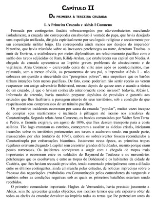 CAPÍTULO II
DA PRIMEIRA À TERCEIRA CRUZADA:
I. A Primeira Cruzada e Aléxis I Comneno
Formada por contingentes feudais sobrecarregados por não-combatentes marchando
isoladamente, a cruzada não correspondia em absoluto à vontade do papa, que havia desejado
uma expedição unificada, dirigida espiritualmente por seu legado religioso e secularmente por
um comandante militar leigo. Ela correspondia ainda menos aos desejos do imperador
bizantino, que havia triunfado sobre os invasores petchenegos ao norte, derrotara Tzachas, o
emir de Esmirna, e estabelecera por meios diplomáticos um relacionamento pacífico com o
sultão dos turcos seljúcidas de Rum, Kilidj-Arslan, que estabelecera sua capital em Nicéia. A
chegada da cruzada apresentava ao Império graves problemas de abastecimento e de
vigilância. Anna Comneno – escrevendo cerca de vinte anos após os acontecimentos, mas
relatando, sem a menor dúvida, os pensamentos de seu pai, o imperador Aléxis I – não
colocava em questão a sinceridade dos “peregrinos pobres”, mas suspeitava que os barões
tinham intenções bem menos pacíficas. De fato, como poderiam não sentir receio ao verem
reaparecer seu antigo adversário Bohémond, mesmo depois de quinze anos e usando a túnica
de um cruzado, já que o haviam conhecido anteriormente como invasor? Todavia, Aléxis I,
informado de antemão, havia mandado preparar depósitos de provisões e garantiu aos
cruzados que lhes facilitaria a passagem através de seus territórios, sob a condição de que
respeitassem seus compromissos de um trânsito pacífico.
Os primeiros incidentes ocorreram por causa da cruzada “popular”, muitas vezes incapaz
de comprar seus mantimentos e inclinada à pilhagem até mesmo nos arredores de
Constantinopla. Segundo relata Anna Comneno, os bandos comandados por Walter Sem Terra
e Pedro, o Eremita exigiram, em agosto de 1096, que lhes dessem transporte para a costa
asiática. Tão logo cruzaram os estreitos, começaram a assaltar as aldeias cristãs, iniciaram
incursões sobre os territórios pertencentes aos turcos e acabarem sendo, em grande parte,
massacrados por eles (outubro de 1096), embora os sobreviventes fossem reconduzidos a
Constantinopla por embarcações bizantinas. Justamente nessa época, as primeiras tropas
regulares estavam chegando à capital sem encontrar grandes dificuldades, mesmo porque eram
pouco numerosas. Os incidentes começaram a surgir com a chegada de tropas mais
importantes e ocorreram entre os soldados de Raymond de Toulouse e os mercenários
petchenegos que os escoltavam, e entre as tropas de Bohémond e os habitantes da cidade de
Castória, que lhes haviam recusado provisões, tendo aumentado principalmente com a difusão
entre os últimos contingentes, ainda em marcha pelas estradas, de notícias imprecisas sobre o
fracasso das negociações entabuladas em Constantinopla pelos comandantes da vanguarda e
também sobre as condições negativas sob as quais os primeiros batalhões estariam sendo
recebidos.
O primeiro comandante importante, Hughes de Vermandois, havia prestado juramento a
Aléxis, sem lhe apresentar grandes objeções, nos mesmos termos que este esperava obter de
todos os chefes da cruzada: devolver ao império todas as terras que lhe pertenciam antes da
 