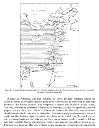 Figura 2 – Os países fundados pelos cruzados (as fronteiras indicadas são as dos feudos no momento de sua maior expansão,
na primeira metade do século XII)
O cerco de Antioquia, que fora bizantina até 1085, foi uma estratégia crucial no
desenvolvimento da Primeira Cruzada: nesse ponto começaram a se manifestar as ambições
territoriais dos barões cruzados e se completou a ruptura com Bizâncio. A essa altura,
Tancredo, sobrinho de Bohémond, e Balduíno de Boulogne já se haviam apoderado, por sua
própria conta e risco, das cidades cilicianas de Tarso e de Mamistra, mas as tinham
abandonado depois de uma série de dissensões. Balduíno se dirigiu então com suas tropas à
região do Alto Eufrates. Após conquistar as cidades de Ravendel e de Turbessel, ele as
entregou como feudo aos companheiros armênios que o haviam guiado; chamado a Edessa
pelo nobre armênio Thoros, que desejava retirar o jugo turco de seus ombros, tornou-se seu
filho adotivo e herdeiro. Mas logo se livrou do pai adotivo em conseqüência de uma revolta
 