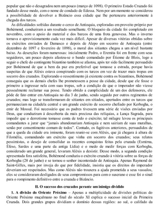 popular que não o desagradou nem um pouco (março de 1098). O primeiro Estado Cruzado foi
fundado desse modo, com o nome de condado de Edessa. Nem por um momento se considerou
a possibilidade de devolver a Bizâncio essa cidade que lhe pertencera anteriormente à
chegada dos turcos.
As dificuldades sofridas durante o cerco de Antioquia, exploradas em proveito próprio por
Bohémond, conduziram a um resultado semelhante. O bloqueio da cidade foi completado em
novembro, com o apoio do material e dos barcos de uma frota genovesa. Mas o inverno
tornava o aprovisionamento cada vez mais difícil. Apesar de diversas vitórias obtidas sobre
os exércitos enviados de Damasco e depois de Alepo em socorro de Antioquia (entre
dezembro de 1097 e fevereiro de 1098), o moral dos sitiantes chegou a um nível bastante
baixo. As deserções foram numerosas: inicialmente Pedro, o Eremita foi em frente com seus
seguidores, um pouco depois afastou-se o bando comandado por Étienne de Blois, logo a
seguir o chefe do contingente bizantino também se afastou, após ter sido facilmente persuadido
por Bohémond de que a bem da paz era preferível que tomasse a estrada, porque havia
suspeitas de que Aléxis estava conspirando com os turcos em vez de trazer mais tropas em
socorro dos cruzados. Explorando o ressentimento já existente contra os bizantinos, Bohémond
conseguiu que os demais chefes lhe prometessem a posse da cidade, desde que ele fosse o
primeiro a ingressar nela com suas tropas, sob a condição de que o imperador não viesse
pessoalmente reclamar sua posse. Tendo obtido a cumplicidade de um dos defensores, ele
pôde de fato entrar em Antioquia no dia 3 de junho, sendo seguido por outros regimentos de
cruzados; mas logo se transformaram de sitiantes em sitiados, apertados entre os turcos que
permaneciam na cidadela central e um grande exército de socorro chefiado por Kerbogha, o
emir de Mossul. Foi necessário que os padres tivessem uma série de visões enviadas por
Deus, que conduziram à descoberta da mais preciosa das relíquias, a Lança Sagrada, para
impedir que o derrotismo tomasse conta de todo o exército; tal milagre levou os principais
comandantes a jurar que “jamais abandonariam Antioquia e nem sairiam de suas muralhas,
senão por consentimento comum de todos”. Contudo, os fugitivos anteriores, persuadidos de
que a queda da cidade era iminente, foram reunir-se com Aléxis, que já chegara à altura de
Filomélia, comandando um exército que vinha em socorro dos cruzados; seus relatos
pessimistas, o desejo de consolidar as recentes conquistas feitas pela cruzada (Esmirna,
Éfeso, Sardes e uma parte da antiga Lídia) e o medo de medir forças com Kerbogha,
considerado um grande general, levaram Aléxis a desistir. Desse modo, a segunda condição
apresentada fora satisfeita, Bohémond conduziu o exército cruzado à vitória sobre as forças de
Kerbogha (28 de junho) e se tornou o senhor incontestado de Antioquia. Apenas Raymond de
Saint-Gilles, mais por inveja do que por fidelidade, insistiu que os direitos do imperador
deveriam ser respeitados. Mas como Aléxis não trouxera a ajuda prometida a seus vassalos,
eles se consideraram desligados de seus compromissos para com o suserano e esse foi o sinal
para o rompimento definitivo entre a cruzada e Bizâncio.
II. O sucesso dos cruzados perante um inimigo dividido
1. A divisão do Oriente Próximo – Apenas a multiplicidade de divisões políticas do
Oriente Próximo muçulmano no final do século XI explica o sucesso inicial da Primeira
Cruzada. Dois grandes grupos dividiam o domínio dessas regiões: ao sul, o califado da
 