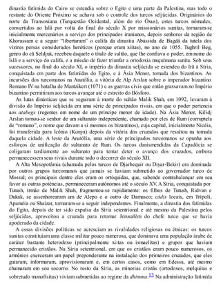 dinastia fatímida do Cairo se estendia sobre o Egito e uma parte da Palestina, mas todo o
restante do Oriente Próximo se achava sob o controle dos turcos seljúcidas. Originários do
norte da Transoxiana (Turquestão Ocidental, além do rio Óxus), estes turcos nômades,
convertidos ao Islã por volta do final do século X por missionários sunitas, tornaram-se
inicialmente mercenários a serviço dos principados iranianos, depois senhores da região de
Khorassam e a seguir “libertaram” o califa da dinastia Abássida de Bagdá da tutela dos
vizires persas considerados heréticos (porque eram xiitas), no ano de 1055. Tughril Beg,
genro do cã Seldjuk, recebeu daquele o título de sultão, que lhe confiava o poder, em nome do
Islã e a serviço do califa, e a missão de fazer triunfar a ortodoxia muçulmana sunita. Sob seus
sucessores, no final do século XI, o império da dinastia seljúcida se estendeu do Irã à Síria,
conquistada em parte dos fatímidas do Egito, e à Ásia Menor, tomada dos bizantinos. As
incursões dos turcomanos na Anatólia, a vitória de Alp Arslan sobre o imperador bizantino
Romano IV na batalha de Mantzikert (1071) e as guerras civis que então grassavam no Império
bizantino permitiram aos turcos avançar até o estreito do Bósforo.
As lutas dinásticas que se seguiram à morte do sultão Malik Shah, em 1092, levaram à
divisão do Império seljúcida em uma série de principados rivais, em que o poder pertencia
aos atabegs (regentes em nome de um príncipe menor de idade). Na Ásia Menor, Kilidj
Arslan tornou-se senhor de um sultanato independente, chamado por eles de Rum (corruptela
de “romano”, o nome que davam a si mesmos os bizantinos), cuja capital, inicialmente Nicéia,
foi transferida para Icônio (Konya) depois da vitória dos cruzados que resultou na tomada
daquela cidade. A leste da Anatólia, uma série de principados turcomanos se opunha aos
esforços de unificação do sultanato de Rum. Os turcos danismendidas da Capadócia se
coligaram tardiamente ao sultanato para tentar deter o avanço dos cruzados, embora
permanecessem seus rivais durante todo o decorrer do século XII.
A Alta Mesopotâmia (chamada pelos turcos de Djarbequir ou Diyar-Bekir) era dominada
por outros grupos turcomanos que jamais se haviam submetido ao governador turco de
Mossul; os principais dentre eles eram os ortóquidas, que, sabendo contrabalançar em seu
favor as outras potências, permaneceram autônomos até o século XV. A Síria, conquistada por
Tutush, irmão de Malik Shah, fragmentou-se rapidamente: os filhos de Tutush, Ridvan e
Dukak, se assenhorearam um de Alepo e o outro de Damasco; cádis locais, em Trípoli,
Apaméia ou Shaizar, tornaram-se a seguir independentes. Finalmente, a dinastia dos fatímidas
do Egito, depois de ter sido expulsa da Síria setentrional e até mesmo da Palestina pelos
seljúcidas, aproveitou a cruzada para retomar Jerusalém do chefe turco que se havia
apoderado da cidade.
A essas divisões políticas se acresciam as rivalidades religiosas ou étnicas: os turcos
sunitas constituíam uma classe militar pouco numerosa, que dominava uma população árabe de
caráter bastante heterodoxo (principalmente xiitas ou ismaelitas) e grupos que haviam
permanecido cristãos. Na Síria setentrional, em que os cristãos eram pouco numerosos, os
armênios exerceram um papel preponderante na instalação dos primeiros cruzados, que eles
guiaram, informaram, aprovisionaram e, em certos casos, como em Edessa, até mesmo
chamaram em seu socorro. No resto da Síria, as minorias cristãs (ortodoxos, melquitas e
sobretudo monofisitas) viviam submetidas ao regime da dhimma.13 Na administração fatímida
 