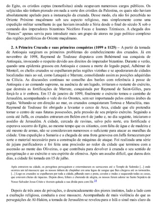 do Egito, os cristãos coptas (monofisitas) ainda ocupavam numerosos cargos públicos. Os
seljúcidas não tinham piorado em nada a sorte dos cristãos da Palestina, os quais não haviam
absolutamente apelado para a instauração da cruzada. Desse modo, ela não foi percebida no
Oriente Próximo muçulmano sob seu aspecto religioso, mas simplesmente como uma
expedição militar semelhante às que haviam invadido a Síria desde o final do século X sob o
comando dos imperadores bizantinos Nicéforo Focas e Ioannes Tzimisces. A chegada dos
“francos” apenas serviu para introduzir mais um grupo de atores no jogo político complexo
das regiões periféricas do Oriente muçulmano.
2. A Primeira Cruzada e suas primeiras conquistas (1099 a 1125) – A partir da tomada
de Antioquia surgiram os primeiros problemas do estabelecimento dos cruzados. Já em
novembro de 1098, Raymond de Toulouse disputava com Bohémond sua conquista de
Antioquia, invocando o respeito devido aos direitos do imperador bizantino. Durante o verão,
quando uma epidemia grassou em Antioquia e causou a morte do legado papal, Adhémar de
Monteil, os chefes cruzados se espalharam pelas regiões vizinhas e se apoderaram de cidades
localizadas mais ao sul, como Lataquiá e Marrate, consolidando assim as posições adquiridas
na Cilícia. As discussões contínuas no conselho dos barões com referência à posse de
Antioquia e ao comando supremo, na ausência de um legado, irritaram o restante do exército,
que destruiu as fortificações de Marrate, conquistada por Raymond de Saint-Gilles, para
forçá-lo a ir embora. Em 13 de janeiro de 1099, finalmente o exército tomou o caminho de
Jerusalém, acompanhando o vale do rio Orontes, sem ser importunado pelos emires árabes da
região. Voltando-se em direção ao mar, os cruzados conquistaram Tortosa e Maracléia, mas
Raymond de Toulouse foi obrigado a levantar o cerco de Arca, cidade que ele pretendia
tornar o centro de suas futuras possessões, pela pressão de seu próprio exército. Seguindo a
costa até Jaffa, os cruzados entraram em Belém em 6 de junho e, no dia seguinte, iniciaram o
assédio de Jerusalém. A cidade, cercada de ravinas, salvo pelo norte, era fortificada e
esperava socorro do Egito, ao mesmo tempo que os sitiantes, com falta de água e de madeira e
até mesmo de armas, não se consideravam numerosos o suficiente para atacar as muralhas da
cidade. Uma expedição a Samaria e a chegada de uma frota genovesa em Jaffa forneceram por
sorte o material necessário para a construção de máquinas de ataque. Foi realizada uma série
de jejuns purificadores e foi feita uma procissão ao redor da cidade que terminou com a
ascensão ao monte das Oliveiras, o que contribuiu para devolver à cruzada o seu sentido de
peregrinação e ao exército o seu espírito de ofensiva. Após um assalto difícil, que durou dois
dias, a cidade foi tomada em 15 de julho.
Após entrarem na cidade, os peregrinos perseguiram e exterminaram os sarracenos até o Templo de Salomão [...] onde
ocorreu um tal massacre que os nossos tinham de chapinhar em uma lagoa de sangue que lhes chegava até os tornozelos.
[...] Logo os cruzados se espalharam por toda a cidade, pilhando ouro e prata, cavalos e mulas e saqueando todas as casas,
que estavam cheias de riquezas. Depois disso, felizes e chorando de alegria, os nossos foram adorar no Santo Sepulcro de
Nosso Salvador Jesus Cristo e tiveram quitada a sua dívida para com Ele.14
Depois de três anos de privações, o desencadeamento dos piores instintos, lado a lado com
a exaltação religiosa, conduziu a esse massacre. Acompanhada de mais violência do que as
perseguições de Al-Hakim, a tomada de Jerusalém se revelou para o Islã o sinal mais claro da
 