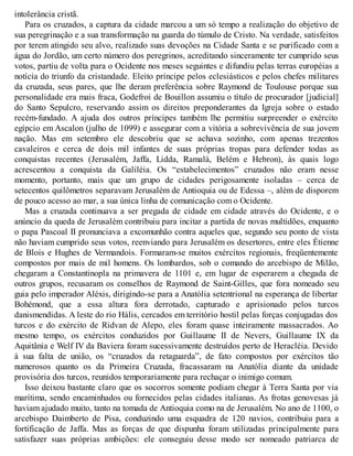 intolerância cristã.
Para os cruzados, a captura da cidade marcou a um só tempo a realização do objetivo de
sua peregrinação e a sua transformação na guarda do túmulo de Cristo. Na verdade, satisfeitos
por terem atingido seu alvo, realizado suas devoções na Cidade Santa e se purificado com a
água do Jordão, um certo número dos peregrinos, acreditando sinceramente ter cumprido seus
votos, partiu de volta para o Ocidente nos meses seguintes e difundiu pelas terras européias a
notícia do triunfo da cristandade. Eleito príncipe pelos eclesiásticos e pelos chefes militares
da cruzada, seus pares, que lhe deram preferência sobre Raymond de Toulouse porque sua
personalidade era mais fraca, Godefroi de Bouillon assumiu o título de procurador [judicial]
do Santo Sepulcro, reservando assim os direitos preponderantes da Igreja sobre o estado
recém-fundado. A ajuda dos outros príncipes também lhe permitiu surpreender o exército
egípcio em Ascalon (julho de 1099) e assegurar com a vitória a sobrevivência de sua jovem
nação. Mas em setembro ele descobriu que se achava sozinho, com apenas trezentos
cavaleiros e cerca de dois mil infantes de suas próprias tropas para defender todas as
conquistas recentes (Jerusalém, Jaffa, Lidda, Ramalá, Belém e Hebron), às quais logo
acrescentou a conquista da Galiléia. Os “estabelecimentos” cruzados não eram nesse
momento, portanto, mais que um grupo de cidades perigosamente isoladas – cerca de
setecentos quilômetros separavam Jerusalém de Antioquia ou de Edessa –, além de disporem
de pouco acesso ao mar, a sua única linha de comunicação com o Ocidente.
Mas a cruzada continuava a ser pregada de cidade em cidade através do Ocidente, e o
anúncio da queda de Jerusalém contribuiu para incitar a partida de novas multidões, enquanto
o papa Pascoal II pronunciava a excomunhão contra aqueles que, segundo seu ponto de vista
não haviam cumprido seus votos, reenviando para Jerusalém os desertores, entre eles Étienne
de Blois e Hughes de Vermandois. Formaram-se muitos exércitos regionais, freqüentemente
compostos por mais de mil homens. Os lombardos, sob o comando do arcebispo de Milão,
chegaram a Constantinopla na primavera de 1101 e, em lugar de esperarem a chegada de
outros grupos, recusaram os conselhos de Raymond de Saint-Gilles, que fora nomeado seu
guia pelo imperador Aléxis, dirigindo-se para a Anatólia setentrional na esperança de libertar
Bohémond, que a essa altura fora derrotado, capturado e aprisionado pelos turcos
danismendidas. A leste do rio Hális, cercados em território hostil pelas forças conjugadas dos
turcos e do exército de Ridvan de Alepo, eles foram quase inteiramente massacrados. Ao
mesmo tempo, os exércitos conduzidos por Guillaume II de Nevers, Guillaume IX da
Aquitânia e Welf IV da Baviera foram sucessivamente destruídos perto de Heracléia. Devido
à sua falta de união, os “cruzados da retaguarda”, de fato compostos por exércitos tão
numerosos quanto os da Primeira Cruzada, fracassaram na Anatólia diante da unidade
provisória dos turcos, reunidos temporariamente para rechaçar o inimigo comum.
Isso deixou bastante claro que os socorros somente podiam chegar à Terra Santa por via
marítima, sendo encaminhados ou fornecidos pelas cidades italianas. As frotas genovesas já
haviam ajudado muito, tanto na tomada de Antioquia como na de Jerusalém. No ano de 1100, o
arcebispo Daimberto de Pisa, conduzindo uma esquadra de 120 navios, contribuiu para a
fortificação de Jaffa. Mas as forças de que dispunha foram utilizadas principalmente para
satisfazer suas próprias ambições: ele conseguiu desse modo ser nomeado patriarca de
 