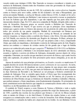 vassalo contra seus inimigos (1108). Mas Tancredo se recusou a reconhecer o tratado e, na
ausência de Bohémond, retomou tanto dos bizantinos como dos governantes de Alepo quase
todos os territórios perdidos.
A vitória turca em Harran, no ano de 1105, foi a primeira das contra-ofensivas lançadas
contra os francos pelo novo sultão, senhor do Irã ocidental e de toda a Mesopotâmia, que
enviou novamente Madude, o atabeg de Mossul, contra Edessa (1110). A cidade só foi salva
pelas tropas francas trazidas por Balduíno I, mas tornou-se necessário evacuar as populações
do leste do Eufrates que dela dependiam, o que não impediu que boa parte delas fossem
massacradas durante a fuga. Em 1113, uma nova campanha de Madude, dirigida então contra o
reino de Jerusalém, fracassou graças ao socorro trazido a Balduíno por Tancredo de
Antioquia e Bertrand de Trípoli. O que ocorria era que os príncipes sírios muçulmanos
temiam que a guerra contra os francos não passasse de um pretexto do sultão para dominar a
todos: por ocasião de sua quarta campanha, Madude foi assassinado em Damasco por
instigação do atabeg Toghtekin; em 1115, o novo atabeg de Mossul, ao comando de um
exército iraquiano, se lançou contra a coalizão dos francos e dos Sírios. Em uma emboscada
em Tell Danith, seu exército foi destruído por Rogério de Antioquia. Il-Ghazi, príncipe da
dinastia ortóquida, retomou a ofensiva em 1119, por sua própria conta e risco, conquistando
Alepo, que ainda era muçulmana, e derrotando o exército de Antioquia perto de Artá. Rogério
morreu em combate e o número de cristãos mortos foi tão grande que o lugar da batalha
passou a ser conhecido pelo nome de ager sanguinis.15 Balduíno II (1118-1131) ou Balduíno
de Bourg, que sucedera a Balduíno I em Jerusalém depois de tê-lo substituído em Edessa,
assumiu a regência e acorreu em defesa de Antioquia, alcançando sucesso depois de várias
campanhas. Entretanto, na ocasião em que marchava em socorro de Edessa, cujo conde Jocelin
tinha sido capturado, ele próprio foi feito prisioneiro pelos turcos ortóquidas, já no ano de
1123.
Apesar da ausência de seus príncipes prisioneiros, os Estados cruzados se mantiveram. O
segundo decênio do século XII marcou mesmo o ponto culminante de sua expansão. Ao norte,
o condado de Edessa teve de abandonar aos turcos algumas de suas praças mais avançadas
(Gárgara, por exemplo, em 1118), mas por meio de Samosata e de Marache ao norte e graças
às duas fortalezas de Ravendel e de Turbessel ao sul protegeu a fronteira setentrional do
condado de Antioquia. Este se estendia agora desde a Cilícia (que fora reconquistada dos
bizantinos em 1108) ao norte até Djabala e Marcabe ao sul. No interior, ele já possuía os
territórios do Ultra-Orontes em que as fortalezas de Alataribe (Aintabe), Cafartabe e Marrate,
que podiam ameaçar a Alepo muçulmana, eram freqüentemente disputadas. Os principados do
norte constituíram assim uma barreira que impediu as comunicações diretas entre os turcos da
Anatólia e os da Mesopotâmia até o século XIII.
O condado de Trípoli ocupava a costa libanesa de Tortosa a Djibelete e toda a região
montanhosa do interior. Essa posição estratégica permitiu-lhe exigir dos damascenos, a partir
de 1109, a partilha das receitas da rica planície que formava o vale do rio Bêcaa (situado
entre os montes do Líbano e os do Anti-Líbano). O último dos estados latinos a ser criado
assegurava as comunicações entre o norte e o reino de Jerusalém. Este último abrangia então
toda a Galiléia e o planalto da Judéia até a depressão do rio Jordão. Ao sul, Balduíno I tivera
 