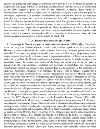 sucesso em conquistar uma cabeça-de-ponte do outro lado do rio; os beduínos do deserto se
dispuseram a lhe pagar tributos; ele construiu as fortalezas do Vale de Moisés e do monte Real
e, em 1116, ocupou o porto de Ailá no mar Vermelho. Cortando, desse modo, as
comunicações entre a Síria e o Egito, o rei de Jerusalém assegurou a posse de uma posição
estratégica importante e os recursos consideráveis que eram obtidos através dos impostos
cobrados das caravanas de comércio. A tomada de Tiro (1125) completou o domínio do
litoral da Palestina. Apenas Ascalon permaneceu nas mãos dos egípcios, a única ameaça à sua
fronteira sul. A instalação dos cruzados ao longo da costa mediterrânea e de uma parte das
terras circunjacentes, depois de ter privado as cidades muçulmanas do interior da Síria de
seus acessos ao mar e dos recursos que lhes eram proporcionados por essas regiões mais
ricas, começou a ameaçar tais cidades. Alepo e Damasco se tornaram as chaves de uma
política complexa que ocupou o segundo quarto do século XII.
III. O Islã retoma a iniciativa (1125-1188)
1. Os atabegs de Mossul e a guerra santa contra os francos (1125-1145) – No próprio
momento em que os francos tentaram, em diversas ocasiões, apoderar-se de Alepo ou de
Damasco, com a cumplicidade de certos elementos locais (em Damasco, principalmente da
seita dos Assassinos), sua própria expansão e em parte a violência que perpetraram deram
origem a um movimento de protesto e a uma reorganização militar e política que deslocou o
centro de gravidade do Oriente muçulmano em direção ao oeste. A atitude ambígua e as
constantes trocas de aliança dos príncipes da Síria, que buscavam, acima de tudo, a
preservação de seus domínios, acabaram por provocar a hostilidade das populações
muçulmanas (sunitas) que denunciavam a cumplicidade dos heterodoxos (xiitas moderados, a
seita dos Assassinos ismaelitas e os fatímidas do Egito) com os francos e culpavam a
indiferença de seus soberanos pelas vitórias daqueles. Os atabegs do Mossul, tanto por
convicção como por interesse, conseguiram, aproveitando-se desse sentimento de revolta,
realizar a unificação parcial da região de Djazirá e da Síria contra os francos. Já em 1125,
Alepo, que se achava sob cerco dos francos, apelou para Mossul, mas o atabeg Bursuki, que
havia unificado ambas as cidades sob sua autoridade, foi morto pelos Assassinos. A união foi
restabelecida em 1128 por seu sucessor Zengi que, a partir de 1130, começou a apelar para
que Damasco “participasse a guerra santa” juntamente com ele, apoderando-se de Hamá e, em
1135, das praças-fortes do Ultra-Orontes, que representavam uma ameaça constante para
Alepo. Em 1137, chegou a obter do novo rei de Jerusalém, Foulque d’Anjou (1131-1143),
cercado na fortaleza de Mont-Ferrand, a rendição desta praça, juntamente com a de Rafanéia.
A campanha comum contra Alepo e Shaizar de João II Comneno e dos francos do condado de
Antioquia, que haviam reconhecido a suserania do imperador, fracassou por falta de uma
verdadeira colaboração entre os aliados (1138), e Zengi novamente reocupou as praças-fortes
da região do Ultra-Orontes. Em 1139, Zengi cercou Damasco que, mesmo sendo muçulmana,
apelou para os francos. Foi firmado um tratado, e a fortaleza de Pânias foi entregue aos
francos em troca de seu apoio. A aliança com Damasco garantiu, durante algum tempo, a
tranqüilidade do reino de Jerusalém. Zengi, expulso da Síria, dedicou-se a lutar contra os
turcomanos ortóquidas e contra os curdos que se haviam apossado de regiões de seu próprio
sultanato próximas a Mossul. Quase por acaso, durante uma campanha contra um líder
 