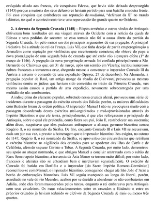ortóquida aliado aos francos, ele conquistou Edessa, que havia sido deixada desprotegida
(1145) porque a maioria dos seus defensores haviam partido para uma batalha em outra frente.
Foi essa conquista que estabeleceu sua reputação de mudjahid, “defensor da fé” no mundo
islâmico, no qual o acontecimento teve uma repercussão tão grande quanto no Ocidente.
2. A derrota da Segunda Cruzada (1148) – Bispos armênios e outros vindos de Antioquia
obtiveram bons resultados em sua viagem através do Ocidente com a notícia da queda de
Edessa e seus pedidos de socorro: se essa tomada não foi a causa direta da partida da
Segunda Cruzada, foi pelo menos um dos principais argumentos de sua pregação. A principal
iniciativa foi a atitude do rei da França, Luís VII, que tinha desejo de partir em peregrinação a
Jerusalém como expiação por violências que recentemente cometera; ele obteve do papa a
nova promulgação de uma segunda bula de cruzada que até então não alcançara efeito (1º de
março de 1146). A pregação da nova peregrinação armada foi confiada principalmente a São
Bernardo de Clairvaux que, em 31 de março, após um sermão em Vézelay, incitou numerosos
nobres franceses a tomarem a cruz, chegando mesmo a convencer o imperador Conrado III da
Áustria a assumir o comando de uma expedição (Speyer, 27 de dezembro). Na Alemanha, a
pregação popular de Raul, um antigo monge da abadia de Clairvaux, provocou as mesmas
violências contra os judeus que haviam sido cometidas no início da Primeira Cruzada, mas
mesmo assim causou a partida de uma expedição, novamente sobrecarregada por uma
multidão de não-combatentes.
A indisciplina do elemento popular, sobretudo nessa cruzada alemã, provocou uma série de
incidentes durante a passagem do exército através dos Bálcãs; porém, as maiores dificuldades
com Bizâncio foram de ordem política. O imperador Manuel I não se preocupava muito com a
passagem desordenada destes exércitos mal-organizados e mal-aprovisionados através do
Império Bizantino; o que ele temia, principalmente, é que eles reforçassem o principado de
Antioquia, sobre o qual ele pretendia, como fizera seu pai, João II, restabelecer sua suserania;
além disso, suspeitava que eles pudessem enfraquecer a aliança germano-bizantina contra
Rogério II, o rei normando da Sicília. De fato, enquanto Conrado III e Luís VII se recusavam,
cada um por sua vez, a prestar a homenagem que o imperador bizantino lhes exigira, no outono
de 1147, Rogério II, o rei normando da Sicília, se aproveitou das circunstâncias que retinham
o exército bizantino na vigilância dos cruzados para se apoderar das ilhas de Corfu e de
Cefalônia, além de saquear Corinto e Tebas. A Segunda Cruzada, por outro lado, demonstrou
seu apoio ao ataque normando, o que obrigou Manuel a concluir um tratado com o sultão de
Rum. Sem o apoio bizantino, a travessia da Ásia Menor se tornou muito difícil; por outro lado,
franceses e alemães não se entendiam bem e marchavam separadamente. O exército de
Conrado foi batido em Doriléia e o imperador [do Sacro Império Romano-Germânico]
reconciliou-se com Manuel, o imperador bizantino, conseguindo chegar até São João d’Acre a
bordo de embarcações bizantinas. Luís VII seguiu avançando ao longo do litoral, porém,
assediado no vale do rio Meandro, acabou por se decidir a abandonar os não-combatentes em
Adália, onde eles foram massacrados pelos turcos, enquanto o rei embarcava para Antioquia
com seus cavaleiros. Os maus relacionamentos entre os cruzados e Bizâncio e entre os
próprios cruzados já haviam reduzido os efetivos da Segunda Cruzada de mais ou menos três
quartos.
 