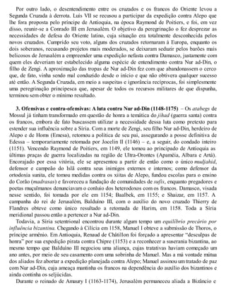 Por outro lado, o desentendimento entre os cruzados e os francos do Oriente levou a
Segunda Cruzada à derrota. Luís VII se recusou a participar da expedição contra Alepo que
lhe fora proposta pelo príncipe de Antioquia, na época Raymond de Poitiers, e foi, em vez
disso, reunir-se a Conrado III em Jerusalém. O objetivo da peregrinação o fez desprezar as
necessidades de defesa do Oriente latino, cuja situação era totalmente desconhecida pelos
novos cruzados. Cumprido seu voto, alguns dos cruzados retornaram à Europa, enquanto os
dois soberanos, recusando projetos mais moderados, se deixaram seduzir pelos barões mais
belicosos de Jerusalém a empreender uma expedição nefasta contra Damasco, justamente com
quem eles deveriam ter estabelecido alguma espécie de entendimento contra Nur ad-Din, o
filho de Zengi. A aproximação das tropas de Nur ad-Din fez com que abandonassem o cerco
que, de fato, vinha sendo mal conduzido desde o início e que não obtivera qualquer sucesso
até então. A Segunda Cruzada, em meio a suspeitas e ignorância recíprocas, foi simplesmente
uma peregrinação principesca que, apesar de todos os recursos militares de que dispunha,
terminou sem obter o mínimo resultado.
3. Ofensivas e contra-ofensivas: A luta contra Nur ad-Din (1148-1175) – Os atabegs de
Mossul já tinham transformado em questão de honra a temática do jihad (guerra santa) contra
os francos, embora de fato buscassem utilizar a necessidade dessa luta como pretexto para
estender sua influência sobre a Síria. Com a morte de Zengi, seu filho Nur ad-Din, herdeiro de
Alepo e de Homs (Emesa), retomou a política de seu pai, assegurando a posse definitiva de
Edessa – temporariamente retomada por Jocelin II (1146) – e, a seguir, do condado inteiro
(1151). Vencendo Raymond de Poitiers, em 1149, ele tomou ao principado de Antioquia as
últimas praças de guerra localizadas na região de Ultra-Orontes (Apaméia, Albara e Artá).
Encorajado por essa vitória, ele se apresentou a partir de então como o único mudjahid,
defensor e campeão do Islã contra seus inimigos externos e internos; como defensor da
ortodoxia sunita, ele tomou medidas contra os xiitas de Alepo, fundou escolas para o ensino
do Corão (madrasas) e favoreceu a fundação de comunidades de sufis, enquanto pregadores e
poetas muçulmanos denunciavam o conluio dos heterodoxos com os francos. Damasco, visada
nesse sentido, foi tomada por ele em 1154; Baalbek, em 1155; e Shaizar, em 1157. A
campanha do rei de Jerusalém, Balduíno III, com o auxílio do novo cruzado Thierry de
Flandres obteve como único resultado a retomada de Harim, em 1158. Toda a Síria
meridional passou então a pertencer a Nur ad-Din.
Todavia, a Síria setentrional encontrou durante algum tempo um equilíbrio precário por
influência bizantina. Chegando à Cilícia em 1158, Manuel I obteve a submissão de Thoros, o
príncipe armênio. Em Antioquia, Renaud de Châtillon foi forçado a apresentar “desculpas de
honra” por sua expedição pirata contra Chipre (1153) e a reconhecer a suserania bizantina, ao
mesmo tempo que Balduíno III negociou uma aliança, cujas tratativas haviam começado um
ano antes, por meio de seu casamento com uma sobrinha de Manuel. Mas a má vontade mútua
dos aliados fez abortar a expedição planejada contra Alepo; Manuel assinou um tratado de paz
com Nur ad-Din, cuja ameaça mantinha os francos na dependência do auxílio dos bizantinos e
ainda continha os seljúcidas.
Durante o reinado de Amaury I (1163-1174), Jerusalém permaneceu aliada a Bizâncio e
 