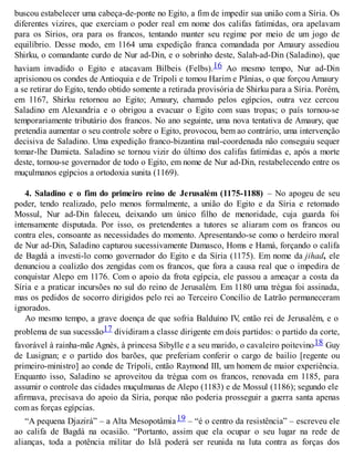 buscou estabelecer uma cabeça-de-ponte no Egito, a fim de impedir sua união com a Síria. Os
diferentes vizires, que exerciam o poder real em nome dos califas fatímidas, ora apelavam
para os Sírios, ora para os francos, tentando manter seu regime por meio de um jogo de
equilíbrio. Desse modo, em 1164 uma expedição franca comandada por Amaury assediou
Shirku, o comandante curdo de Nur ad-Din, e o sobrinho deste, Salah-ad-Din (Saladino), que
haviam invadido o Egito e atacavam Bilbeis (Felbs).16 Ao mesmo tempo, Nur ad-Din
aprisionou os condes de Antioquia e de Trípoli e tomou Harim e Pânias, o que forçou Amaury
a se retirar do Egito, tendo obtido somente a retirada provisória de Shirku para a Síria. Porém,
em 1167, Shirku retornou ao Egito; Amaury, chamado pelos egípcios, outra vez cercou
Saladino em Alexandria e o obrigou a evacuar o Egito com suas tropas; o país tornou-se
temporariamente tributário dos francos. No ano seguinte, uma nova tentativa de Amaury, que
pretendia aumentar o seu controle sobre o Egito, provocou, bem ao contrário, uma intervenção
decisiva de Saladino. Uma expedição franco-bizantina mal-coordenada não conseguiu sequer
tomar-lhe Damieta. Saladino se tornou vizir do último dos califas fatímidas e, após a morte
deste, tornou-se governador de todo o Egito, em nome de Nur ad-Din, restabelecendo entre os
muçulmanos egípcios a ortodoxia sunita (1169).
4. Saladino e o fim do primeiro reino de Jerusalém (1175-1188) – No apogeu de seu
poder, tendo realizado, pelo menos formalmente, a união do Egito e da Síria e retomado
Mossul, Nur ad-Din faleceu, deixando um único filho de menoridade, cuja guarda foi
intensamente disputada. Por isso, os pretendentes a tutores se aliaram com os francos ou
contra eles, consoante as necessidades do momento. Apresentando-se como o herdeiro moral
de Nur ad-Din, Saladino capturou sucessivamente Damasco, Homs e Hamá, forçando o califa
de Bagdá a investi-lo como governador do Egito e da Síria (1175). Em nome da jihad, ele
denunciou a coalizão dos zengidas com os francos, que fora a causa real que o impedira de
conquistar Alepo em 1176. Com o apoio da frota egípcia, ele passou a ameaçar a costa da
Síria e a praticar incursões no sul do reino de Jerusalém. Em 1180 uma trégua foi assinada,
mas os pedidos de socorro dirigidos pelo rei ao Terceiro Concílio de Latrão permaneceram
ignorados.
Ao mesmo tempo, a grave doença de que sofria Balduíno IV, então rei de Jerusalém, e o
problema de sua sucessão17 dividiram a classe dirigente em dois partidos: o partido da corte,
favorável à rainha-mãe Agnès, à princesa Sibylle e a seu marido, o cavaleiro poitevino18 Guy
de Lusignan; e o partido dos barões, que preferiam conferir o cargo de bailio [regente ou
primeiro-ministro] ao conde de Trípoli, então Raymond III, um homem de maior experiência.
Enquanto isso, Saladino se aproveitou da trégua com os francos, renovada em 1185, para
assumir o controle das cidades muçulmanas de Alepo (1183) e de Mossul (1186); segundo ele
afirmava, precisava do apoio da Síria, porque não poderia prosseguir a guerra santa apenas
com as forças egípcias.
“A pequena Djazirá” – a Alta Mesopotâmia19 – “é o centro da resistência” – escreveu ele
ao califa de Bagdá na ocasião. “Portanto, assim que ela ocupar o seu lugar na rede de
alianças, toda a potência militar do Islã poderá ser reunida na luta contra as forças dos
 