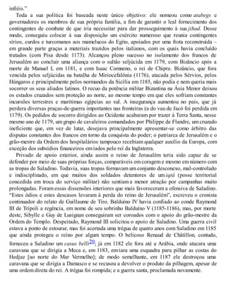 infiéis.”
Toda a sua política foi baseada neste único objetivo: ele nomeou como atabegs e
governadores os membros de sua própria família, a fim de garantir o leal fornecimento dos
contingentes de combate de que iria necessitar para dar prosseguimento à sua jihad. Desse
modo, conseguiu colocar à sua disposição um exército numeroso que reunia contingentes
sírios, curdos e turcomanos aos mamelucos do Egito, apoiados por uma frota reconstruída –
em grande parte graças a materiais trazidos pelos italianos, com os quais havia concluído
tratados (com Pisa desde 1173). Alcançou pleno sucesso no isolamento dos francos de
Jerusalém ao concluir uma aliança com o sultão seljúcida em 1179, com Bizâncio após a
morte de Manuel I, em 1181, e com Isaac Comneno, o rei de Chipre. Bizâncio, que fora
vencida pelos seljúcidas na batalha de Miriocefalônia (1176), atacada pelos Sérvios, pelos
Húngaros e principalmente pelos normandos da Sicília em 1185, não podia e nem queria mais
socorrer os seus aliados latinos. O recuo da potência militar Bizantina na Ásia Menor deixou
os estados cruzados sem proteção ao norte, ao mesmo tempo em que eles sofriam constantes
incursões terrestres e marítimas egípcias ao sul. A insegurança aumentou no país, que já
perdera diversas praças-de-guerra importantes nas fronteiras (a do vau de Jacó foi perdida em
1179). Os pedidos de socorro dirigidos ao Ocidente acabaram por trazer à Terra Santa, nesse
mesmo ano de 1179, um grupo de cavaleiros comandados por Philippe de Flandre, um cruzado
ineficiente que, em vez de lutar, desejava principalmente apresentar-se como árbitro das
disputas constantes dos francos em torno da conquista do poder; o patriarca de Jerusalém e o
grão-mestre da Ordem dos hospitalários tampouco recebiam qualquer auxílio da Europa, com
exceção dos subsídios financeiros enviados pelo rei da Inglaterra.
Privado de apoio exterior, ainda assim o reino de Jerusalém teria sido capaz de se
defender por meio de suas próprias forças, comparáveis em coragem e mesmo em número com
as tropas de Saladino. Todavia, suas tropas formavam um conjunto desconexo, mal-controlado
e indisciplinado, em que muitos dos soldados detentores de um iqtá (posse territorial
concedida em troca do serviço militar) não sentiam a menor atração por campanhas muito
prolongadas. Foram essas dissensões interiores que mais favoreceram a ofensiva de Saladino.
“Estes ódios e estes descasos levaram à perda do reino de Jerusalém”, escreveu o cronista
continuador do relato de Guillaume de Tiro. Balduíno IV havia confiado ao conde Raymond
III de Trípoli a regência, em nome de seu sobrinho Balduíno V (1185-1186), mas, por morte
deste, Sibylle e Guy de Lusignan conseguiram ser coroados com o apoio do grão-mestre da
Ordem do Templo. Despeitado, Raymond III solicitou o apoio de Saladino. Uma guerra civil
estava a ponto de estourar, mas foi acertada uma trégua de quatro anos com Saladino em 1185
que ainda protegeu o reino por algum tempo. O belicoso Renaud de Châtillon, contudo,
forneceu a Saladino um casus belli20; já em 1182 ele fora até a Arábia, onde atacara uma
caravana que se dirigia a Meca e, em 1183, enviara uma esquadra para pilhar as costas do
Hedjaz [ao norte do Mar Vermelho]; de modo semelhante, em 1187 ele destroçou uma
caravana que se dirigia a Damasco e se recusou a devolver o produto da pilhagem, apesar de
uma ordem direta do rei. A trégua foi rompida; e a guerra santa, proclamada novamente.
 